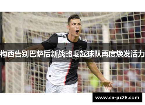 梅西告别巴萨后新战略崛起球队再度焕发活力