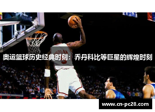 奥运篮球历史经典时刻：乔丹科比等巨星的辉煌时刻