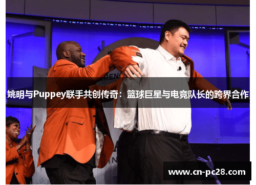 姚明与Puppey联手共创传奇：篮球巨星与电竞队长的跨界合作