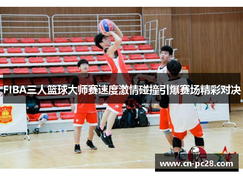 FIBA三人篮球大师赛速度激情碰撞引爆赛场精彩对决