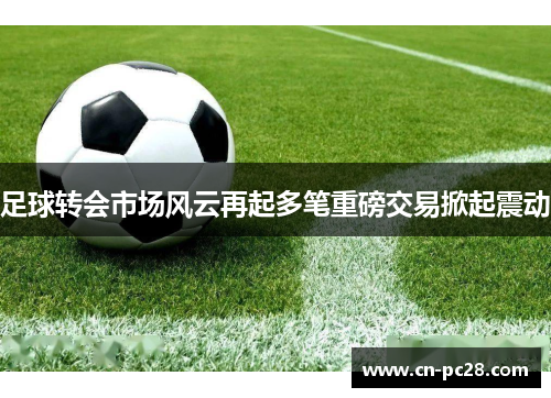 足球转会市场风云再起多笔重磅交易掀起震动