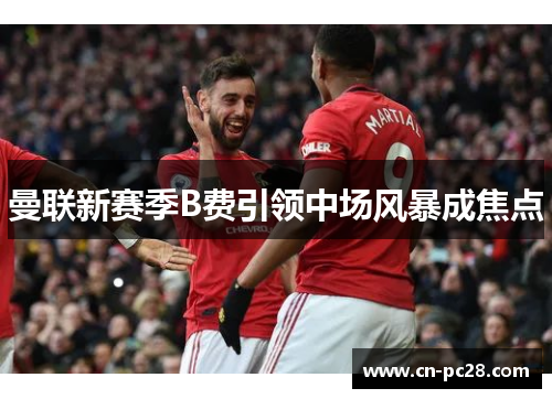 曼联新赛季B费引领中场风暴成焦点