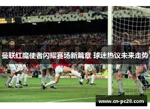 曼联红魔使者闪耀赛场新篇章 球迷热议未来走势