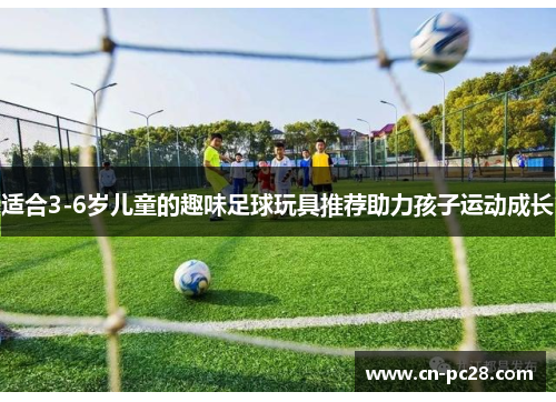 适合3-6岁儿童的趣味足球玩具推荐助力孩子运动成长
