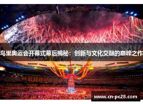 鸟巢奥运会开幕式幕后揭秘:创新与文化交融的巅峰之作 鸟巢奥运会开幕式幕后揭秘:创新与文化交融的巅峰之作